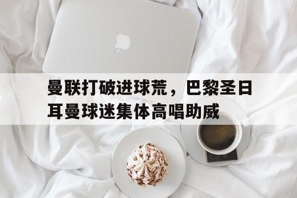 曼联打破进球荒，巴黎圣日耳曼球迷集体高唱助威巴黎圣日耳曼曼城阵容